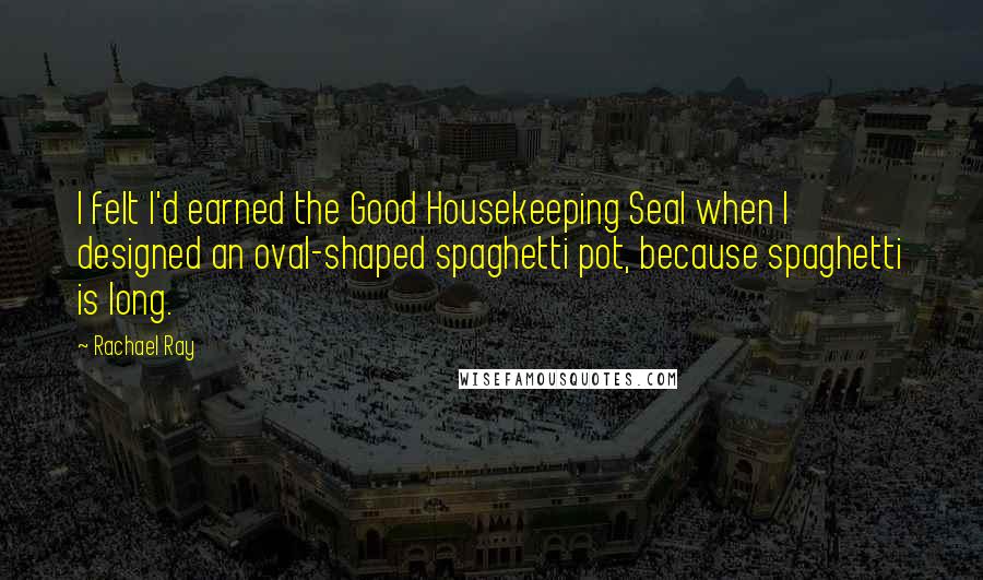 Rachael Ray quotes: I felt I'd earned the Good Housekeeping Seal when I designed an oval-shaped spaghetti pot, because spaghetti is long.