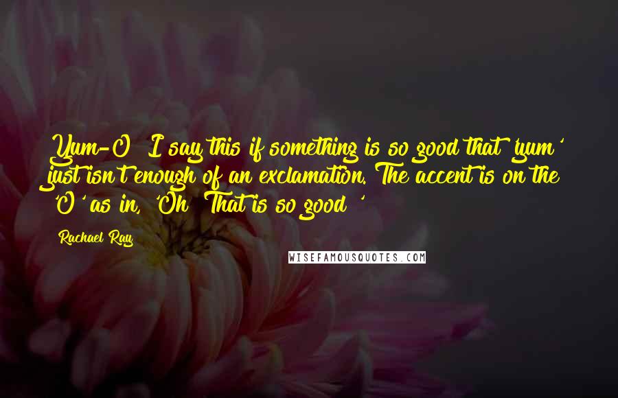 Rachael Ray quotes: Yum-O! I say this if something is so good that 'yum' just isn't enough of an exclamation. The accent is on the 'O' as in, 'Oh! That is so good!'