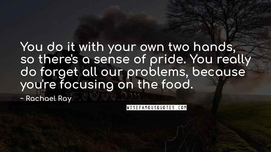 Rachael Ray quotes: You do it with your own two hands, so there's a sense of pride. You really do forget all our problems, because you're focusing on the food.