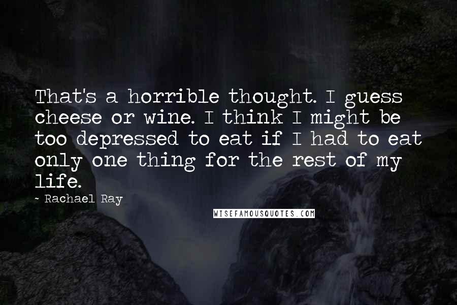 Rachael Ray quotes: That's a horrible thought. I guess cheese or wine. I think I might be too depressed to eat if I had to eat only one thing for the rest of