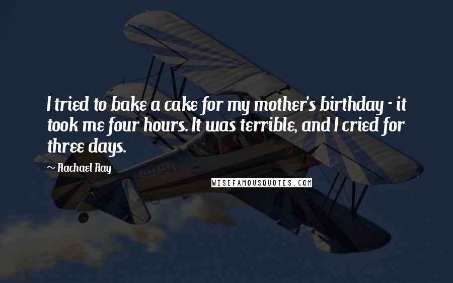 Rachael Ray quotes: I tried to bake a cake for my mother's birthday - it took me four hours. It was terrible, and I cried for three days.