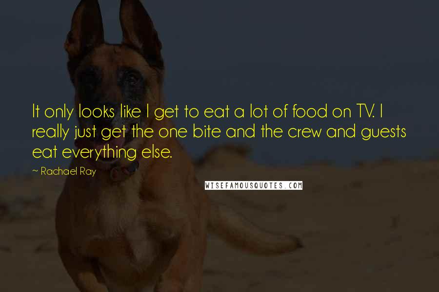 Rachael Ray quotes: It only looks like I get to eat a lot of food on TV. I really just get the one bite and the crew and guests eat everything else.