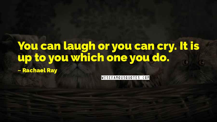 Rachael Ray quotes: You can laugh or you can cry. It is up to you which one you do.