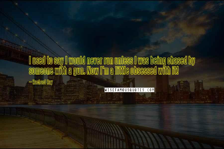 Rachael Ray quotes: I used to say I would never run unless I was being chased by someone with a gun. Now I'm a little obsessed with it!