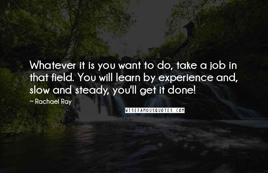 Rachael Ray quotes: Whatever it is you want to do, take a job in that field. You will learn by experience and, slow and steady, you'll get it done!