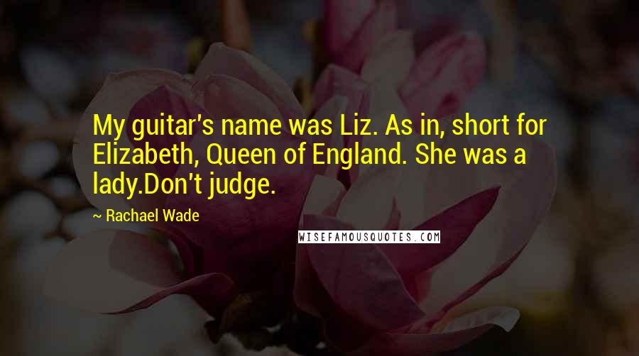 Rachael Wade quotes: My guitar's name was Liz. As in, short for Elizabeth, Queen of England. She was a lady.Don't judge.