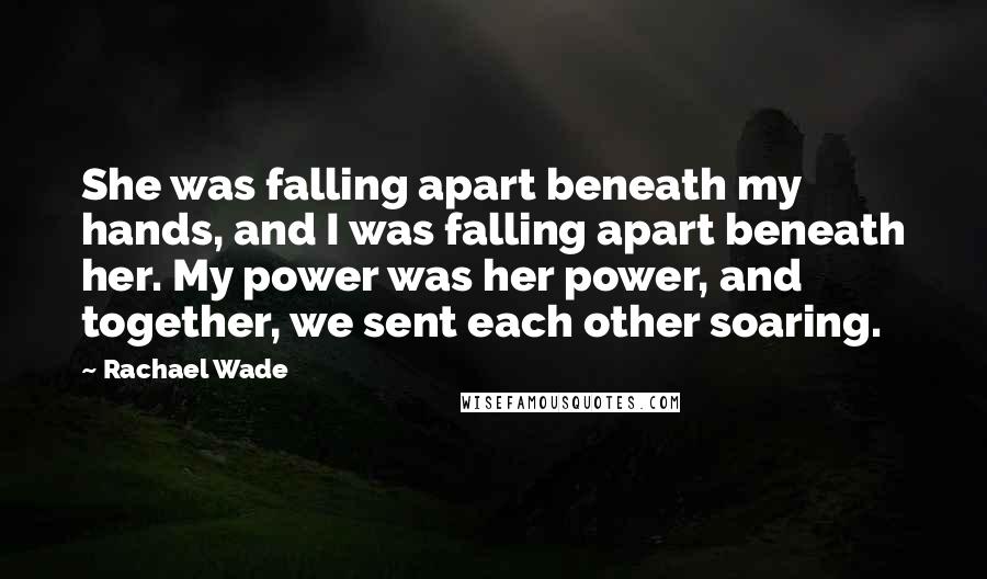 Rachael Wade quotes: She was falling apart beneath my hands, and I was falling apart beneath her. My power was her power, and together, we sent each other soaring.