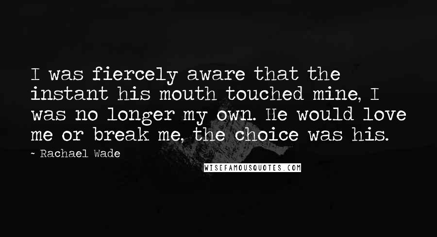Rachael Wade quotes: I was fiercely aware that the instant his mouth touched mine, I was no longer my own. He would love me or break me, the choice was his.
