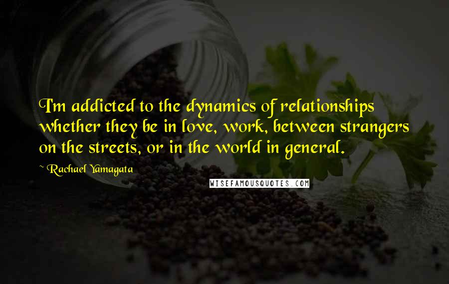Rachael Yamagata quotes: I'm addicted to the dynamics of relationships whether they be in love, work, between strangers on the streets, or in the world in general.