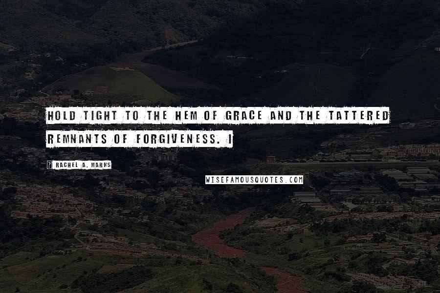 Rachel A. Marks quotes: Hold tight to the hem of Grace and the tattered remnants of Forgiveness. I