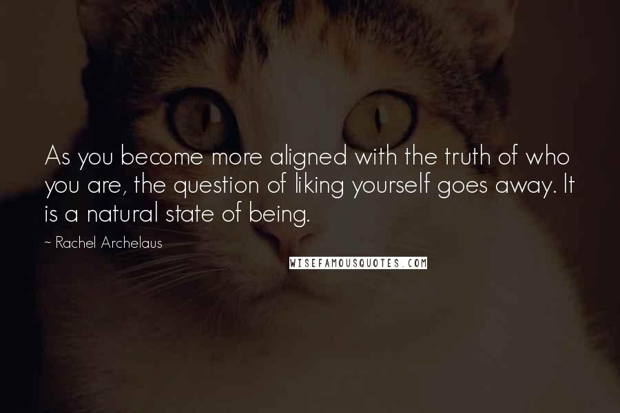 Rachel Archelaus quotes: As you become more aligned with the truth of who you are, the question of liking yourself goes away. It is a natural state of being. Rachel Archelaus quotes: As you become more aligned with the truth of who you are, the question of liking yourself goes away. It is a natural state of being.