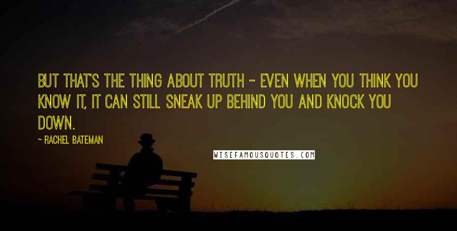 Rachel Bateman quotes: But that's the thing about truth - even when you think you know it, it can still sneak up behind you and knock you down. Rachel Bateman quotes: But that's the thing about truth - even when you think you know it, it can still sneak up behind you and knock you down.