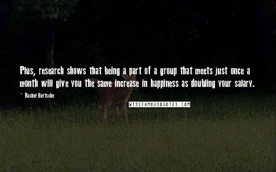 Rachel Bertsche quotes: Plus, research shows that being a part of a group that meets just once a month will give you the same increase in happiness as doubling your salary.