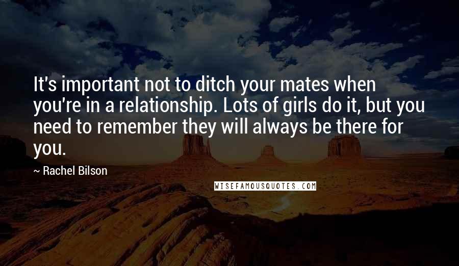 Rachel Bilson quotes: It's important not to ditch your mates when you're in a relationship. Lots of girls do it, but you need to remember they will always be there for you.