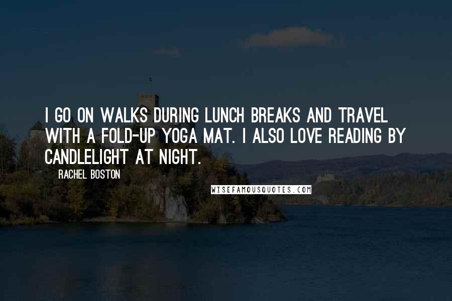 Rachel Boston quotes: I go on walks during lunch breaks and travel with a fold-up yoga mat. I also love reading by candlelight at night. Rachel Boston quotes: I go on walks during lunch breaks and travel with a fold-up yoga mat. I also love reading by candlelight at night.