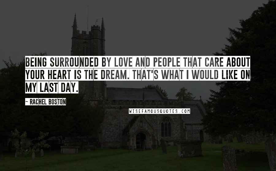 Rachel Boston quotes: Being surrounded by love and people that care about your heart is the dream. That's what I would like on my last day. Rachel Boston quotes: Being surrounded by love and people that care about your heart is the dream. That's what I would like on my last day.