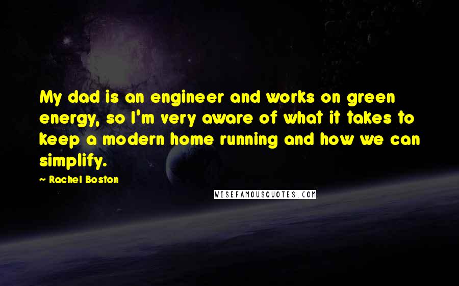 Rachel Boston quotes: My dad is an engineer and works on green energy, so I'm very aware of what it takes to keep a modern home running and how we can simplify. Rachel Boston quotes: My dad is an engineer and works on green energy, so I'm very aware of what it takes to keep a modern home running and how we can simplify.
