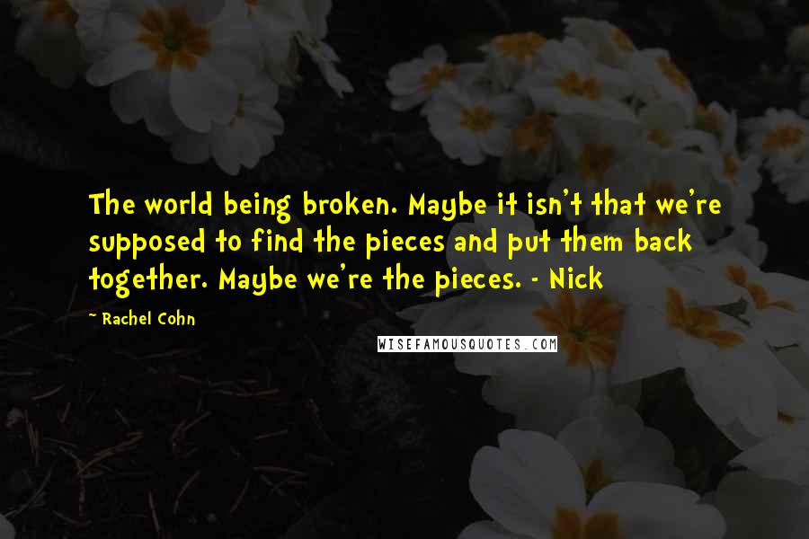 Rachel Cohn quotes: The world being broken. Maybe it isn't that we're supposed to find the pieces and put them back together. Maybe we're the pieces. - Nick