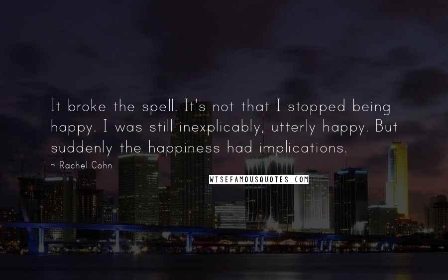 Rachel Cohn quotes: It broke the spell. It's not that I stopped being happy. I was still inexplicably, utterly happy. But suddenly the happiness had implications.