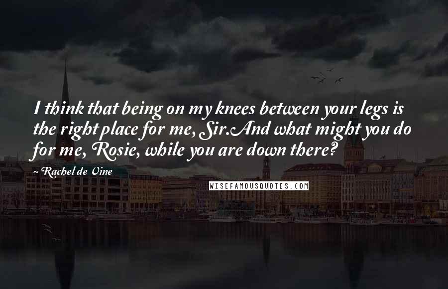 Rachel De Vine quotes: I think that being on my knees between your legs is the right place for me, Sir.And what might you do for me, Rosie, while you are down there?
