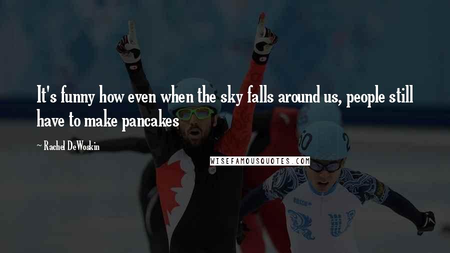 Rachel DeWoskin quotes: It's funny how even when the sky falls around us, people still have to make pancakes