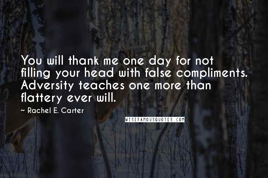 Rachel E. Carter quotes: You will thank me one day for not filling your head with false compliments. Adversity teaches one more than flattery ever will.