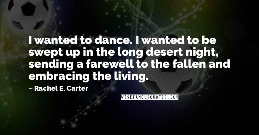 Rachel E. Carter quotes: I wanted to dance. I wanted to be swept up in the long desert night, sending a farewell to the fallen and embracing the living.