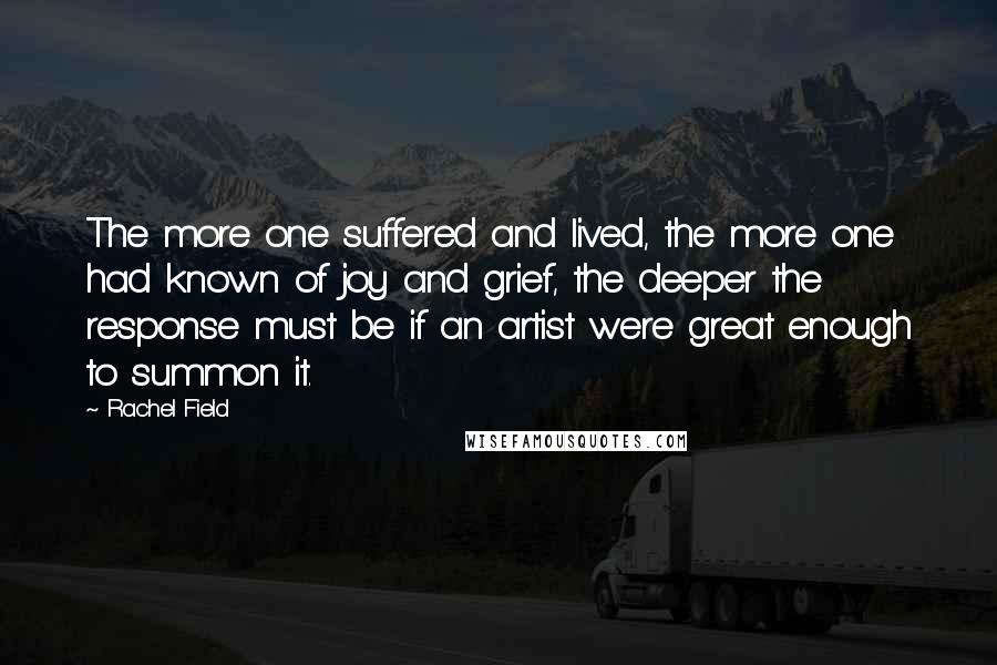 Rachel Field quotes: The more one suffered and lived, the more one had known of joy and grief, the deeper the response must be if an artist were great enough to summon it. Rachel Field quotes: The more one suffered and lived, the more one had known of joy and grief, the deeper the response must be if an artist were great enough to summon it.