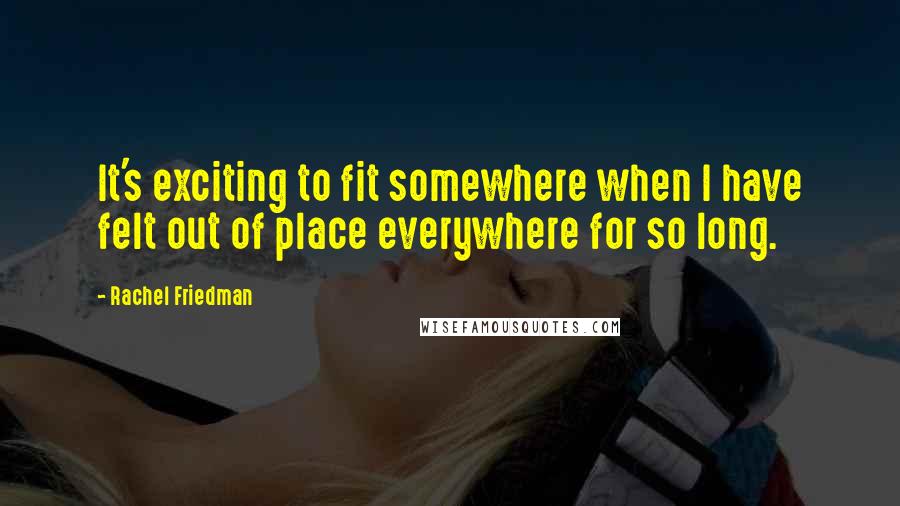 Rachel Friedman quotes: It's exciting to fit somewhere when I have felt out of place everywhere for so long.