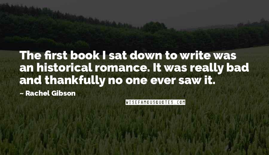 Rachel Gibson quotes: The first book I sat down to write was an historical romance. It was really bad and thankfully no one ever saw it.