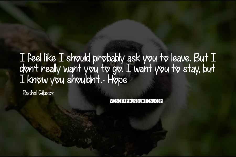 Rachel Gibson quotes: I feel like I should probably ask you to leave. But I don't really want you to go. I want you to stay, but I know you shouldn't.- Hope