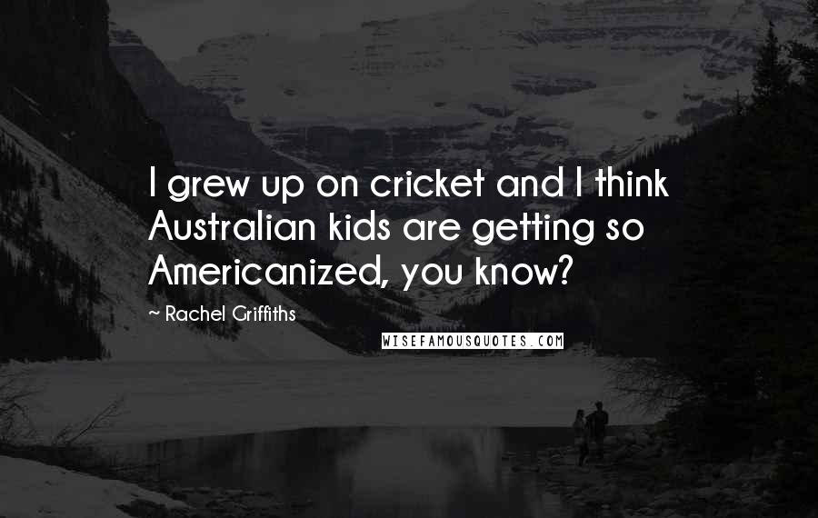 Rachel Griffiths quotes: I grew up on cricket and I think Australian kids are getting so Americanized, you know?