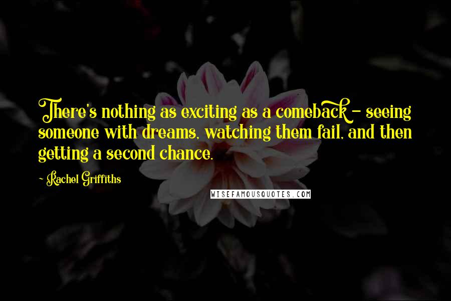 Rachel Griffiths quotes: There's nothing as exciting as a comeback - seeing someone with dreams, watching them fail, and then getting a second chance. Rachel Griffiths quotes: There's nothing as exciting as a comeback - seeing someone with dreams, watching them fail, and then getting a second chance.