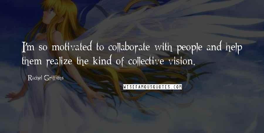 Rachel Griffiths quotes: I'm so motivated to collaborate with people and help them realize the kind of collective vision.