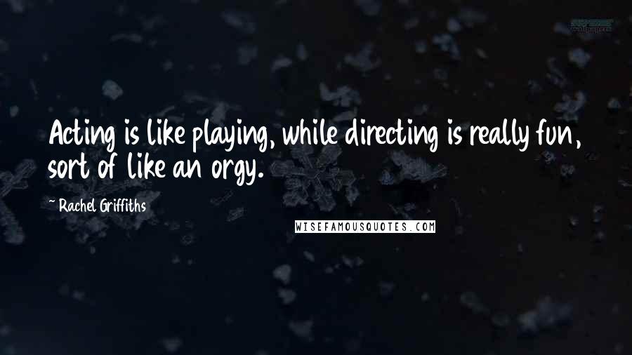 Rachel Griffiths quotes: Acting is like playing, while directing is really fun, sort of like an orgy.