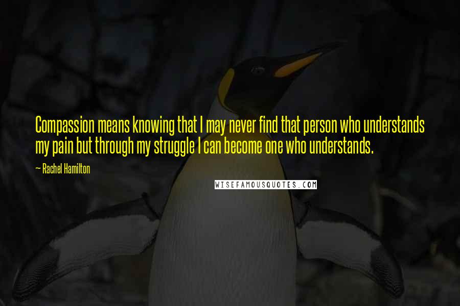 Rachel Hamilton quotes: Compassion means knowing that I may never find that person who understands my pain but through my struggle I can become one who understands.