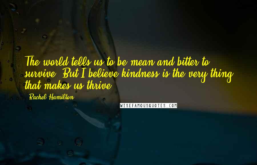 Rachel Hamilton quotes: The world tells us to be mean and bitter to survive. But I believe kindness is the very thing that makes us thrive.