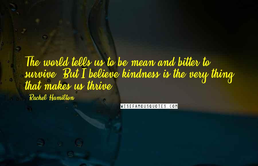 Rachel Hamilton quotes: The world tells us to be mean and bitter to survive. But I believe kindness is the very thing that makes us thrive. Rachel Hamilton quotes: The world tells us to be mean and bitter to survive. But I believe kindness is the very thing that makes us thrive.