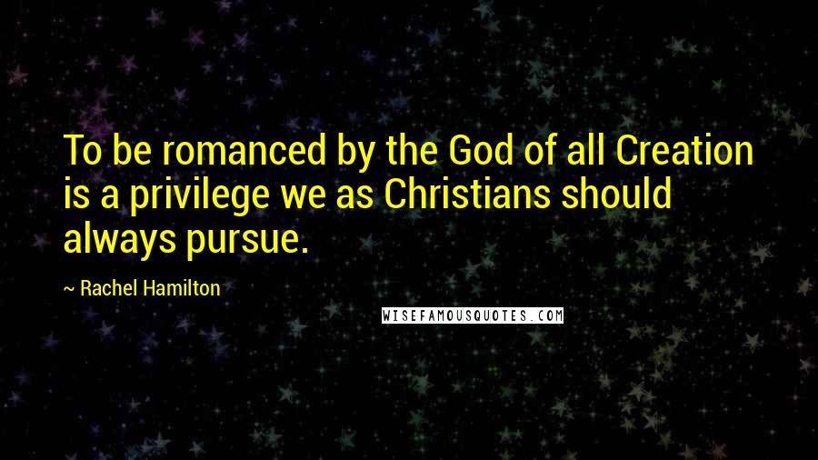 Rachel Hamilton quotes: To be romanced by the God of all Creation is a privilege we as Christians should always pursue.