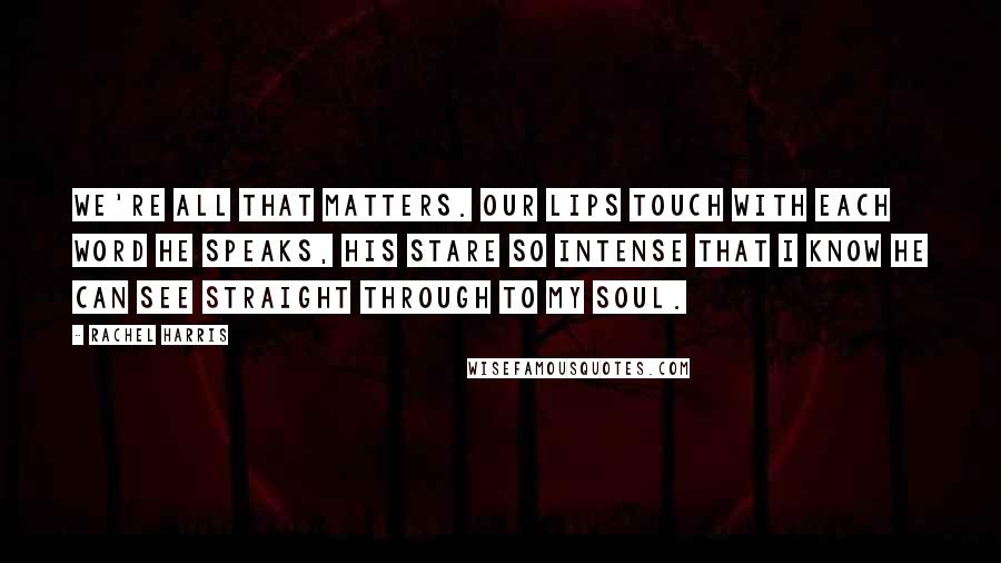 Rachel Harris quotes: We're all that matters. Our lips touch with each word he speaks, his stare so intense that I know he can see straight through to my soul.