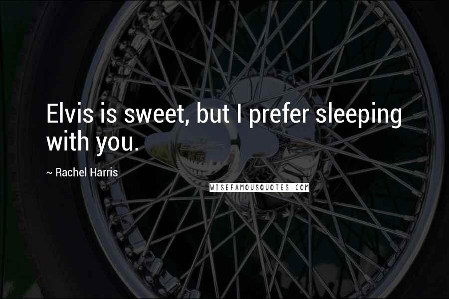 Rachel Harris quotes: Elvis is sweet, but I prefer sleeping with you.