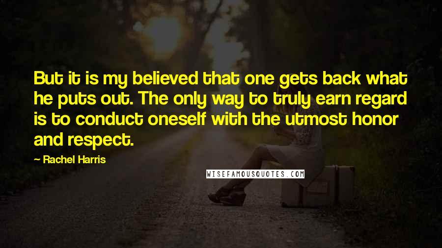 Rachel Harris quotes: But it is my believed that one gets back what he puts out. The only way to truly earn regard is to conduct oneself with the utmost honor and respect.