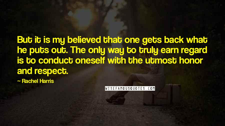 Rachel Harris quotes: But it is my believed that one gets back what he puts out. The only way to truly earn regard is to conduct oneself with the utmost honor and respect. Rachel Harris quotes: But it is my believed that one gets back what he puts out. The only way to truly earn regard is to conduct oneself with the utmost honor and respect.