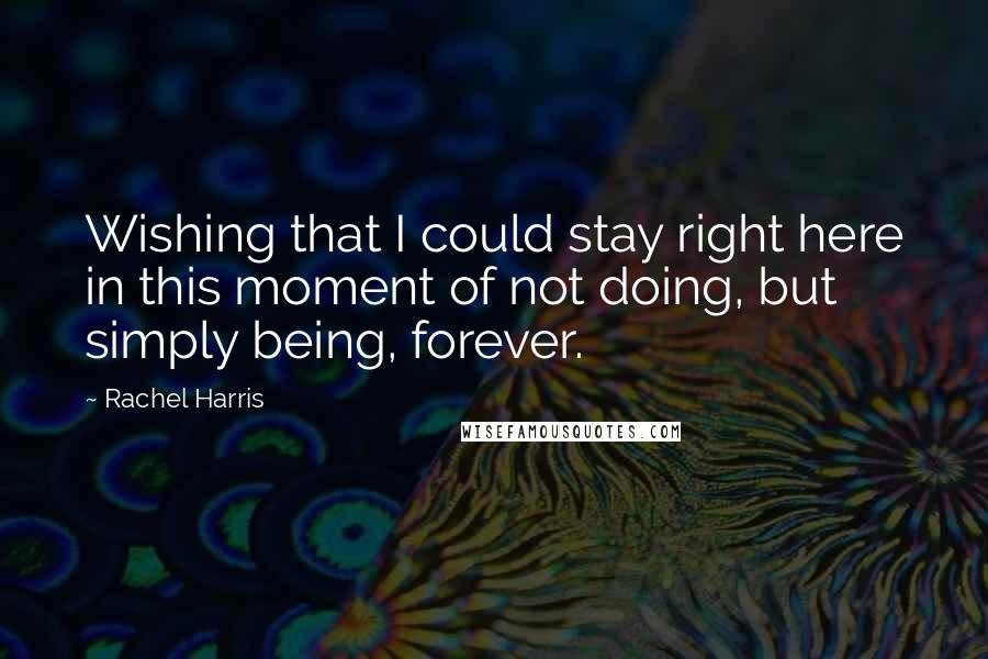 Rachel Harris quotes: Wishing that I could stay right here in this moment of not doing, but simply being, forever.