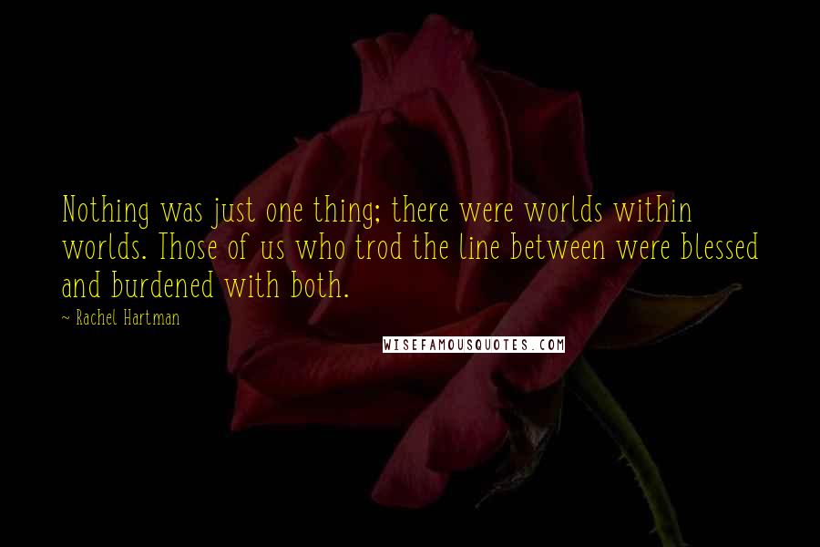 Rachel Hartman quotes: Nothing was just one thing; there were worlds within worlds. Those of us who trod the line between were blessed and burdened with both. Rachel Hartman quotes: Nothing was just one thing; there were worlds within worlds. Those of us who trod the line between were blessed and burdened with both.