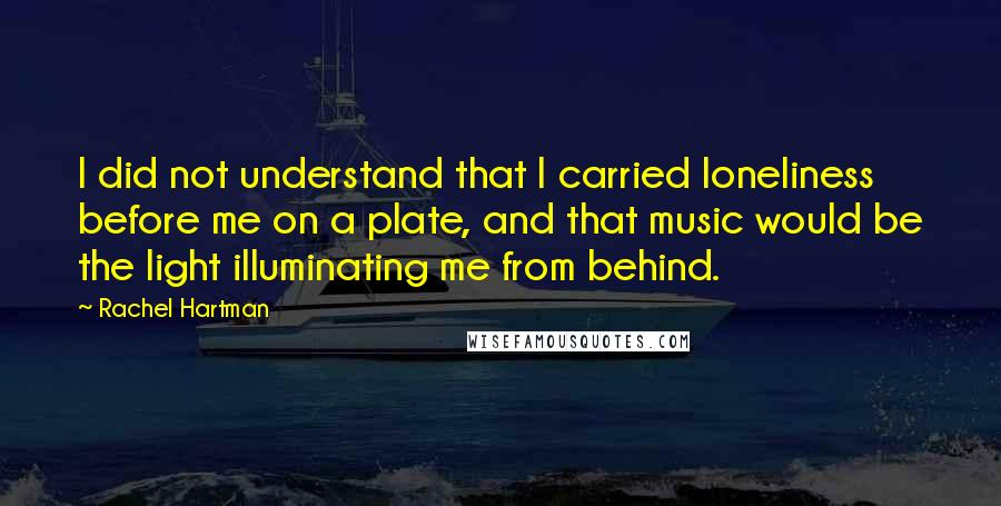 Rachel Hartman quotes: I did not understand that I carried loneliness before me on a plate, and that music would be the light illuminating me from behind. Rachel Hartman quotes: I did not understand that I carried loneliness before me on a plate, and that music would be the light illuminating me from behind.