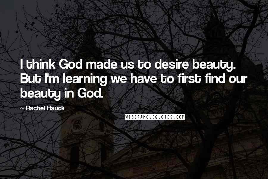 Rachel Hauck quotes: I think God made us to desire beauty. But I'm learning we have to first find our beauty in God.