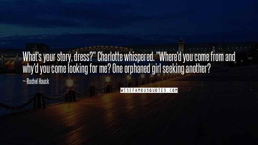 Rachel Hauck quotes: What's your story, dress?" Charlotte whispered. "Where'd you come from and why'd you come looking for me? One orphaned girl seeking another?