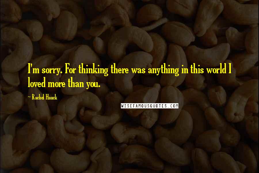 Rachel Hauck quotes: I'm sorry. For thinking there was anything in this world I loved more than you. Rachel Hauck quotes: I'm sorry. For thinking there was anything in this world I loved more than you.