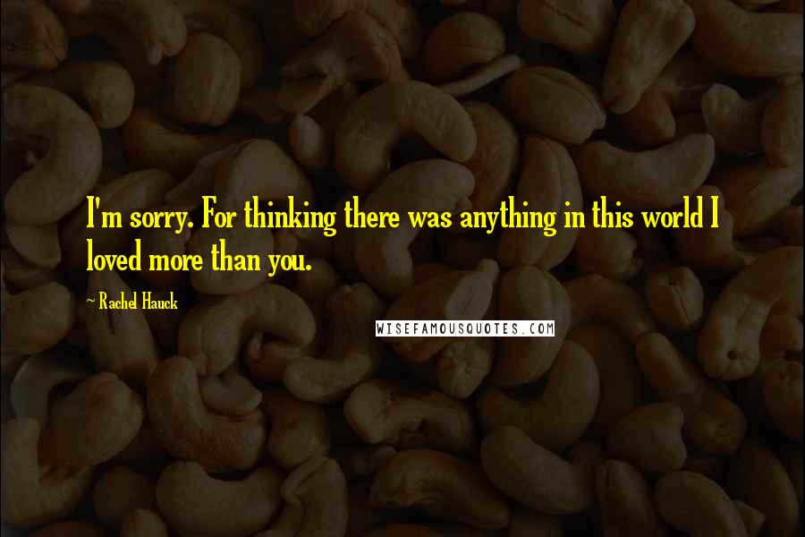 Rachel Hauck quotes: I'm sorry. For thinking there was anything in this world I loved more than you.